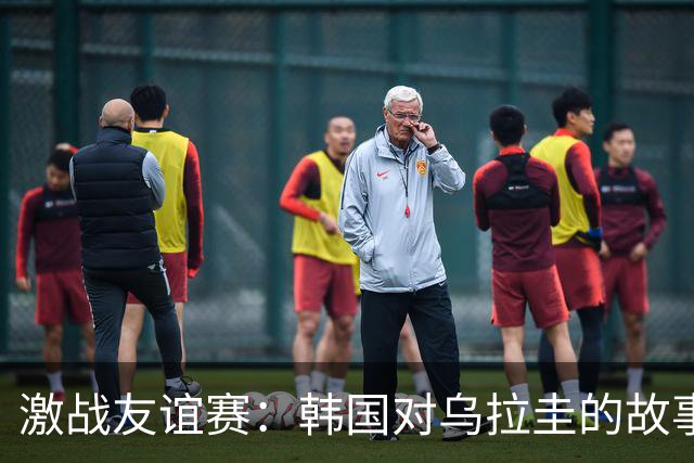 激战友谊赛：韩国对乌拉圭的故事与球星的哀歌